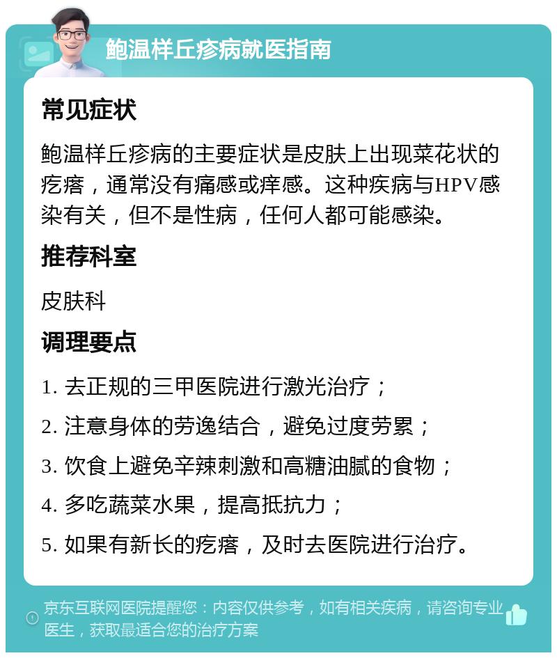 鲍温样丘疹病就医指南 常见症状 鲍温样丘疹病的主要症状是皮肤上出现菜花状的疙瘩，通常没有痛感或痒感。这种疾病与HPV感染有关，但不是性病，任何人都可能感染。 推荐科室 皮肤科 调理要点 1. 去正规的三甲医院进行激光治疗； 2. 注意身体的劳逸结合，避免过度劳累； 3. 饮食上避免辛辣刺激和高糖油腻的食物； 4. 多吃蔬菜水果，提高抵抗力； 5. 如果有新长的疙瘩，及时去医院进行治疗。