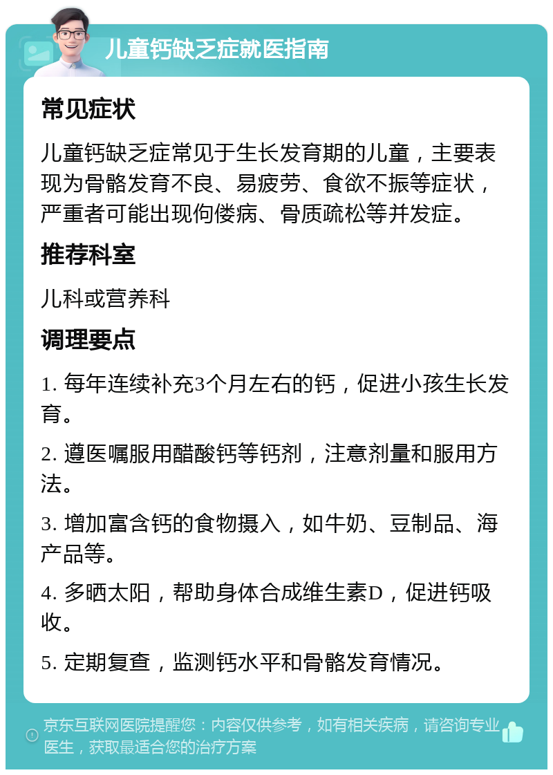 儿童钙缺乏症就医指南 常见症状 儿童钙缺乏症常见于生长发育期的儿童，主要表现为骨骼发育不良、易疲劳、食欲不振等症状，严重者可能出现佝偻病、骨质疏松等并发症。 推荐科室 儿科或营养科 调理要点 1. 每年连续补充3个月左右的钙，促进小孩生长发育。 2. 遵医嘱服用醋酸钙等钙剂，注意剂量和服用方法。 3. 增加富含钙的食物摄入，如牛奶、豆制品、海产品等。 4. 多晒太阳，帮助身体合成维生素D，促进钙吸收。 5. 定期复查，监测钙水平和骨骼发育情况。