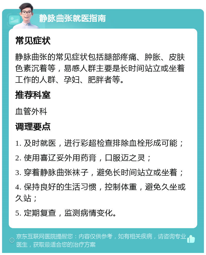 静脉曲张就医指南 常见症状 静脉曲张的常见症状包括腿部疼痛、肿胀、皮肤色素沉着等，易感人群主要是长时间站立或坐着工作的人群、孕妇、肥胖者等。 推荐科室 血管外科 调理要点 1. 及时就医，进行彩超检查排除血栓形成可能； 2. 使用喜辽妥外用药膏，口服迈之灵； 3. 穿着静脉曲张袜子，避免长时间站立或坐着； 4. 保持良好的生活习惯，控制体重，避免久坐或久站； 5. 定期复查，监测病情变化。