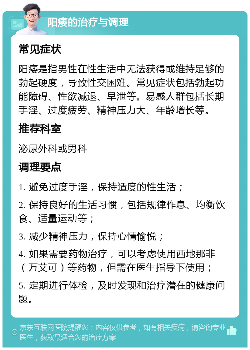 阳痿的治疗与调理 常见症状 阳痿是指男性在性生活中无法获得或维持足够的勃起硬度，导致性交困难。常见症状包括勃起功能障碍、性欲减退、早泄等。易感人群包括长期手淫、过度疲劳、精神压力大、年龄增长等。 推荐科室 泌尿外科或男科 调理要点 1. 避免过度手淫，保持适度的性生活； 2. 保持良好的生活习惯，包括规律作息、均衡饮食、适量运动等； 3. 减少精神压力，保持心情愉悦； 4. 如果需要药物治疗，可以考虑使用西地那非（万艾可）等药物，但需在医生指导下使用； 5. 定期进行体检，及时发现和治疗潜在的健康问题。