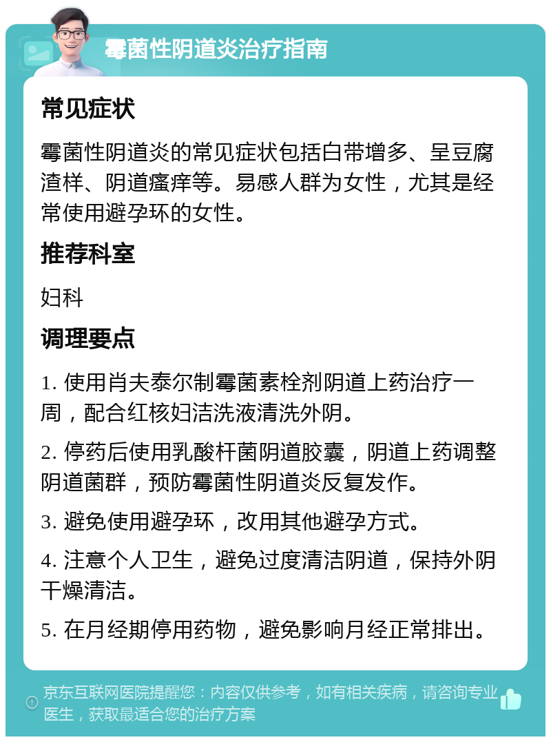 霉菌性阴道炎治疗指南 常见症状 霉菌性阴道炎的常见症状包括白带增多、呈豆腐渣样、阴道瘙痒等。易感人群为女性，尤其是经常使用避孕环的女性。 推荐科室 妇科 调理要点 1. 使用肖夫泰尔制霉菌素栓剂阴道上药治疗一周，配合红核妇洁洗液清洗外阴。 2. 停药后使用乳酸杆菌阴道胶囊，阴道上药调整阴道菌群，预防霉菌性阴道炎反复发作。 3. 避免使用避孕环，改用其他避孕方式。 4. 注意个人卫生，避免过度清洁阴道，保持外阴干燥清洁。 5. 在月经期停用药物，避免影响月经正常排出。