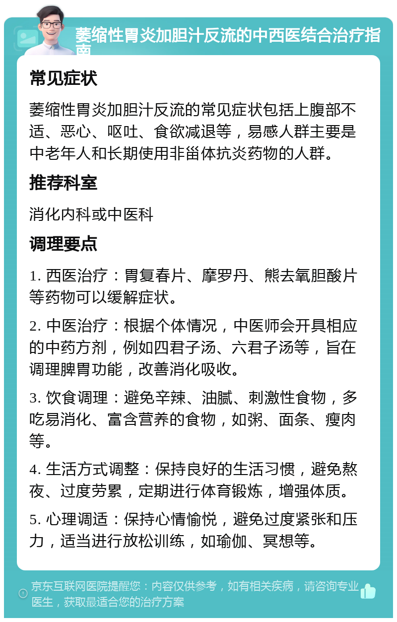 萎缩性胃炎加胆汁反流的中西医结合治疗指南 常见症状 萎缩性胃炎加胆汁反流的常见症状包括上腹部不适、恶心、呕吐、食欲减退等，易感人群主要是中老年人和长期使用非甾体抗炎药物的人群。 推荐科室 消化内科或中医科 调理要点 1. 西医治疗：胃复春片、摩罗丹、熊去氧胆酸片等药物可以缓解症状。 2. 中医治疗：根据个体情况，中医师会开具相应的中药方剂，例如四君子汤、六君子汤等，旨在调理脾胃功能，改善消化吸收。 3. 饮食调理：避免辛辣、油腻、刺激性食物，多吃易消化、富含营养的食物，如粥、面条、瘦肉等。 4. 生活方式调整：保持良好的生活习惯，避免熬夜、过度劳累，定期进行体育锻炼，增强体质。 5. 心理调适：保持心情愉悦，避免过度紧张和压力，适当进行放松训练，如瑜伽、冥想等。