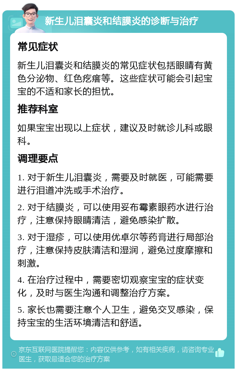 新生儿泪囊炎和结膜炎的诊断与治疗 常见症状 新生儿泪囊炎和结膜炎的常见症状包括眼睛有黄色分泌物、红色疙瘩等。这些症状可能会引起宝宝的不适和家长的担忧。 推荐科室 如果宝宝出现以上症状，建议及时就诊儿科或眼科。 调理要点 1. 对于新生儿泪囊炎，需要及时就医，可能需要进行泪道冲洗或手术治疗。 2. 对于结膜炎，可以使用妥布霉素眼药水进行治疗，注意保持眼睛清洁，避免感染扩散。 3. 对于湿疹，可以使用优卓尔等药膏进行局部治疗，注意保持皮肤清洁和湿润，避免过度摩擦和刺激。 4. 在治疗过程中，需要密切观察宝宝的症状变化，及时与医生沟通和调整治疗方案。 5. 家长也需要注意个人卫生，避免交叉感染，保持宝宝的生活环境清洁和舒适。