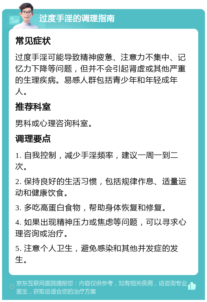 过度手淫的调理指南 常见症状 过度手淫可能导致精神疲惫、注意力不集中、记忆力下降等问题，但并不会引起肾虚或其他严重的生理疾病。易感人群包括青少年和年轻成年人。 推荐科室 男科或心理咨询科室。 调理要点 1. 自我控制，减少手淫频率，建议一周一到二次。 2. 保持良好的生活习惯，包括规律作息、适量运动和健康饮食。 3. 多吃高蛋白食物，帮助身体恢复和修复。 4. 如果出现精神压力或焦虑等问题，可以寻求心理咨询或治疗。 5. 注意个人卫生，避免感染和其他并发症的发生。