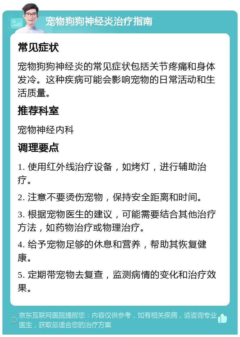 宠物狗狗神经炎治疗指南 常见症状 宠物狗狗神经炎的常见症状包括关节疼痛和身体发冷。这种疾病可能会影响宠物的日常活动和生活质量。 推荐科室 宠物神经内科 调理要点 1. 使用红外线治疗设备，如烤灯，进行辅助治疗。 2. 注意不要烫伤宠物，保持安全距离和时间。 3. 根据宠物医生的建议，可能需要结合其他治疗方法，如药物治疗或物理治疗。 4. 给予宠物足够的休息和营养，帮助其恢复健康。 5. 定期带宠物去复查，监测病情的变化和治疗效果。