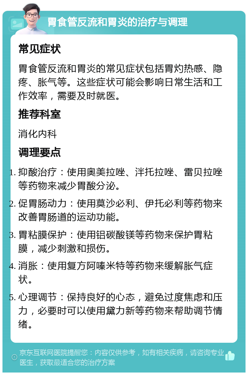 胃食管反流和胃炎的治疗与调理 常见症状 胃食管反流和胃炎的常见症状包括胃灼热感、隐疼、胀气等。这些症状可能会影响日常生活和工作效率，需要及时就医。 推荐科室 消化内科 调理要点 抑酸治疗：使用奥美拉唑、泮托拉唑、雷贝拉唑等药物来减少胃酸分泌。 促胃肠动力：使用莫沙必利、伊托必利等药物来改善胃肠道的运动功能。 胃粘膜保护：使用铝碳酸镁等药物来保护胃粘膜，减少刺激和损伤。 消胀：使用复方阿嗪米特等药物来缓解胀气症状。 心理调节：保持良好的心态，避免过度焦虑和压力，必要时可以使用黛力新等药物来帮助调节情绪。