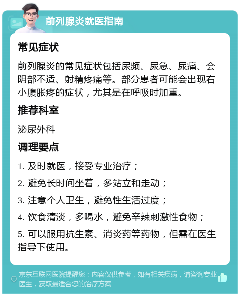 前列腺炎就医指南 常见症状 前列腺炎的常见症状包括尿频、尿急、尿痛、会阴部不适、射精疼痛等。部分患者可能会出现右小腹胀疼的症状，尤其是在呼吸时加重。 推荐科室 泌尿外科 调理要点 1. 及时就医，接受专业治疗； 2. 避免长时间坐着，多站立和走动； 3. 注意个人卫生，避免性生活过度； 4. 饮食清淡，多喝水，避免辛辣刺激性食物； 5. 可以服用抗生素、消炎药等药物，但需在医生指导下使用。