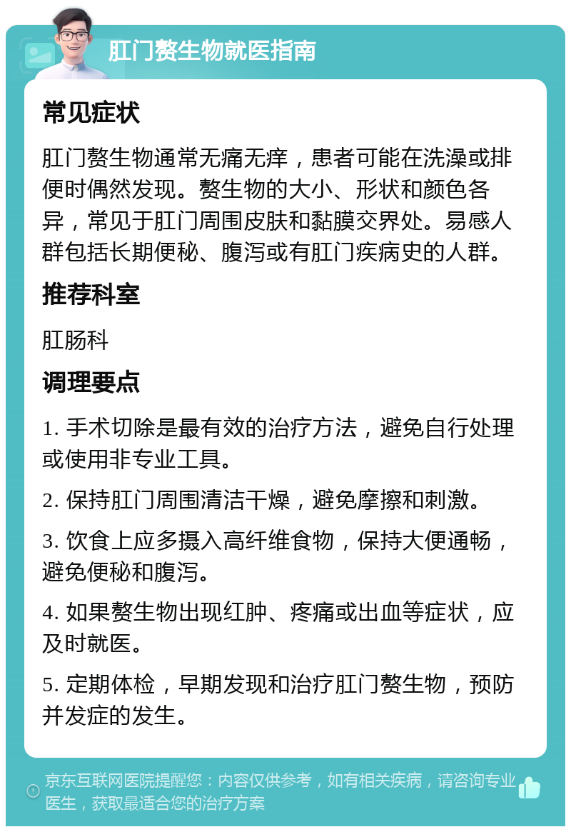 肛门赘生物就医指南 常见症状 肛门赘生物通常无痛无痒，患者可能在洗澡或排便时偶然发现。赘生物的大小、形状和颜色各异，常见于肛门周围皮肤和黏膜交界处。易感人群包括长期便秘、腹泻或有肛门疾病史的人群。 推荐科室 肛肠科 调理要点 1. 手术切除是最有效的治疗方法，避免自行处理或使用非专业工具。 2. 保持肛门周围清洁干燥，避免摩擦和刺激。 3. 饮食上应多摄入高纤维食物，保持大便通畅，避免便秘和腹泻。 4. 如果赘生物出现红肿、疼痛或出血等症状，应及时就医。 5. 定期体检，早期发现和治疗肛门赘生物，预防并发症的发生。