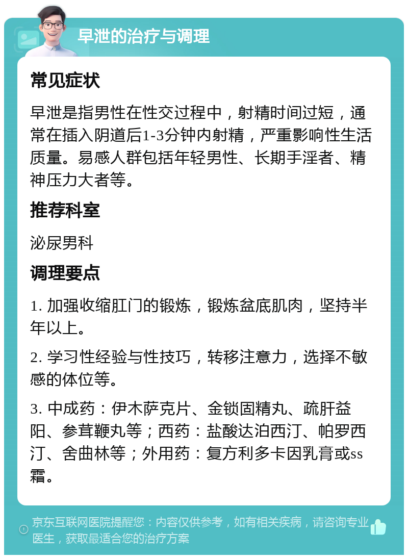 早泄的治疗与调理 常见症状 早泄是指男性在性交过程中，射精时间过短，通常在插入阴道后1-3分钟内射精，严重影响性生活质量。易感人群包括年轻男性、长期手淫者、精神压力大者等。 推荐科室 泌尿男科 调理要点 1. 加强收缩肛门的锻炼，锻炼盆底肌肉，坚持半年以上。 2. 学习性经验与性技巧，转移注意力，选择不敏感的体位等。 3. 中成药：伊木萨克片、金锁固精丸、疏肝益阳、参茸鞭丸等；西药：盐酸达泊西汀、帕罗西汀、舍曲林等；外用药：复方利多卡因乳膏或ss霜。