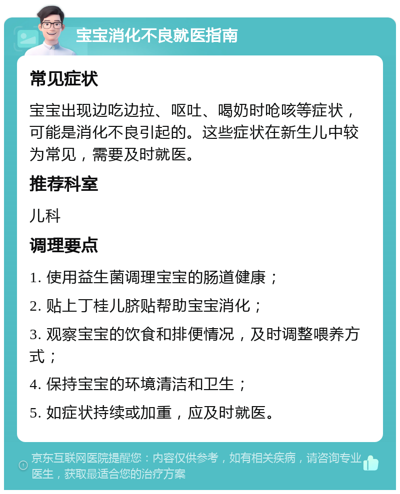 宝宝消化不良就医指南 常见症状 宝宝出现边吃边拉、呕吐、喝奶时呛咳等症状，可能是消化不良引起的。这些症状在新生儿中较为常见，需要及时就医。 推荐科室 儿科 调理要点 1. 使用益生菌调理宝宝的肠道健康； 2. 贴上丁桂儿脐贴帮助宝宝消化； 3. 观察宝宝的饮食和排便情况，及时调整喂养方式； 4. 保持宝宝的环境清洁和卫生； 5. 如症状持续或加重，应及时就医。