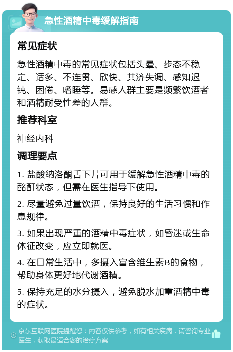 急性酒精中毒缓解指南 常见症状 急性酒精中毒的常见症状包括头晕、步态不稳定、话多、不连贯、欣快、共济失调、感知迟钝、困倦、嗜睡等。易感人群主要是频繁饮酒者和酒精耐受性差的人群。 推荐科室 神经内科 调理要点 1. 盐酸纳洛酮舌下片可用于缓解急性酒精中毒的酩酊状态，但需在医生指导下使用。 2. 尽量避免过量饮酒，保持良好的生活习惯和作息规律。 3. 如果出现严重的酒精中毒症状，如昏迷或生命体征改变，应立即就医。 4. 在日常生活中，多摄入富含维生素B的食物，帮助身体更好地代谢酒精。 5. 保持充足的水分摄入，避免脱水加重酒精中毒的症状。