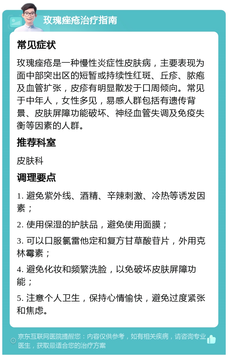 玫瑰痤疮治疗指南 常见症状 玫瑰痤疮是一种慢性炎症性皮肤病，主要表现为面中部突出区的短暂或持续性红斑、丘疹、脓疱及血管扩张，皮疹有明显散发于口周倾向。常见于中年人，女性多见，易感人群包括有遗传背景、皮肤屏障功能破坏、神经血管失调及免疫失衡等因素的人群。 推荐科室 皮肤科 调理要点 1. 避免紫外线、酒精、辛辣刺激、冷热等诱发因素； 2. 使用保湿的护肤品，避免使用面膜； 3. 可以口服氯雷他定和复方甘草酸苷片，外用克林霉素； 4. 避免化妆和频繁洗脸，以免破坏皮肤屏障功能； 5. 注意个人卫生，保持心情愉快，避免过度紧张和焦虑。