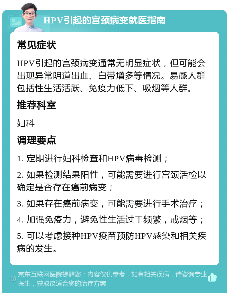 HPV引起的宫颈病变就医指南 常见症状 HPV引起的宫颈病变通常无明显症状，但可能会出现异常阴道出血、白带增多等情况。易感人群包括性生活活跃、免疫力低下、吸烟等人群。 推荐科室 妇科 调理要点 1. 定期进行妇科检查和HPV病毒检测； 2. 如果检测结果阳性，可能需要进行宫颈活检以确定是否存在癌前病变； 3. 如果存在癌前病变，可能需要进行手术治疗； 4. 加强免疫力，避免性生活过于频繁，戒烟等； 5. 可以考虑接种HPV疫苗预防HPV感染和相关疾病的发生。