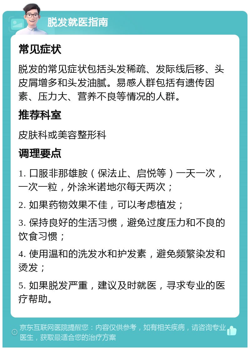 脱发就医指南 常见症状 脱发的常见症状包括头发稀疏、发际线后移、头皮屑增多和头发油腻。易感人群包括有遗传因素、压力大、营养不良等情况的人群。 推荐科室 皮肤科或美容整形科 调理要点 1. 口服非那雄胺（保法止、启悦等）一天一次，一次一粒，外涂米诺地尔每天两次； 2. 如果药物效果不佳，可以考虑植发； 3. 保持良好的生活习惯，避免过度压力和不良的饮食习惯； 4. 使用温和的洗发水和护发素，避免频繁染发和烫发； 5. 如果脱发严重，建议及时就医，寻求专业的医疗帮助。