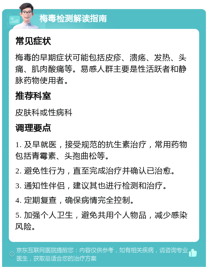 梅毒检测解读指南 常见症状 梅毒的早期症状可能包括皮疹、溃疡、发热、头痛、肌肉酸痛等。易感人群主要是性活跃者和静脉药物使用者。 推荐科室 皮肤科或性病科 调理要点 1. 及早就医，接受规范的抗生素治疗，常用药物包括青霉素、头孢曲松等。 2. 避免性行为，直至完成治疗并确认已治愈。 3. 通知性伴侣，建议其也进行检测和治疗。 4. 定期复查，确保病情完全控制。 5. 加强个人卫生，避免共用个人物品，减少感染风险。