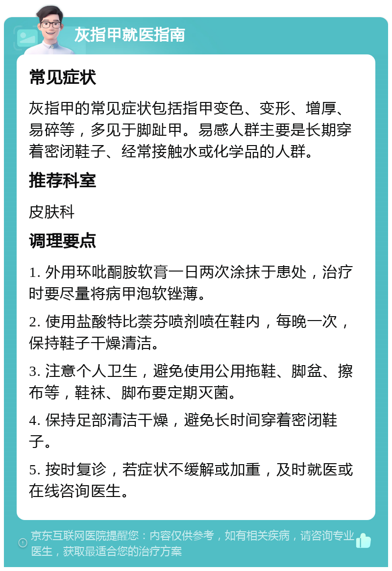 灰指甲就医指南 常见症状 灰指甲的常见症状包括指甲变色、变形、增厚、易碎等，多见于脚趾甲。易感人群主要是长期穿着密闭鞋子、经常接触水或化学品的人群。 推荐科室 皮肤科 调理要点 1. 外用环吡酮胺软膏一日两次涂抹于患处，治疗时要尽量将病甲泡软锉薄。 2. 使用盐酸特比萘芬喷剂喷在鞋内，每晚一次，保持鞋子干燥清洁。 3. 注意个人卫生，避免使用公用拖鞋、脚盆、擦布等，鞋袜、脚布要定期灭菌。 4. 保持足部清洁干燥，避免长时间穿着密闭鞋子。 5. 按时复诊，若症状不缓解或加重，及时就医或在线咨询医生。