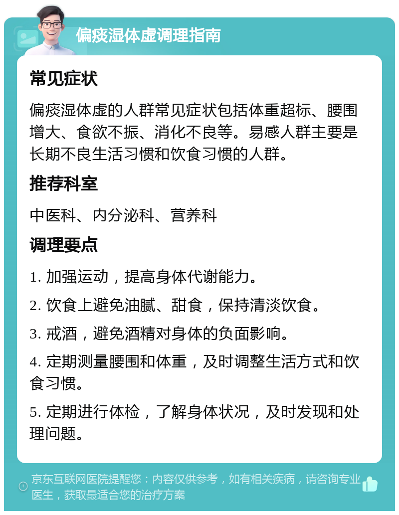 偏痰湿体虚调理指南 常见症状 偏痰湿体虚的人群常见症状包括体重超标、腰围增大、食欲不振、消化不良等。易感人群主要是长期不良生活习惯和饮食习惯的人群。 推荐科室 中医科、内分泌科、营养科 调理要点 1. 加强运动，提高身体代谢能力。 2. 饮食上避免油腻、甜食，保持清淡饮食。 3. 戒酒，避免酒精对身体的负面影响。 4. 定期测量腰围和体重，及时调整生活方式和饮食习惯。 5. 定期进行体检，了解身体状况，及时发现和处理问题。