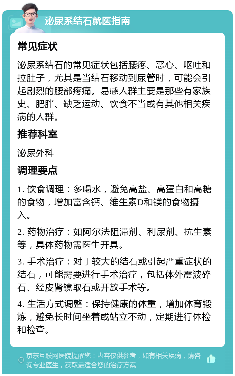 泌尿系结石就医指南 常见症状 泌尿系结石的常见症状包括腰疼、恶心、呕吐和拉肚子，尤其是当结石移动到尿管时，可能会引起剧烈的腰部疼痛。易感人群主要是那些有家族史、肥胖、缺乏运动、饮食不当或有其他相关疾病的人群。 推荐科室 泌尿外科 调理要点 1. 饮食调理：多喝水，避免高盐、高蛋白和高糖的食物，增加富含钙、维生素D和镁的食物摄入。 2. 药物治疗：如阿尔法阻滞剂、利尿剂、抗生素等，具体药物需医生开具。 3. 手术治疗：对于较大的结石或引起严重症状的结石，可能需要进行手术治疗，包括体外震波碎石、经皮肾镜取石或开放手术等。 4. 生活方式调整：保持健康的体重，增加体育锻炼，避免长时间坐着或站立不动，定期进行体检和检查。