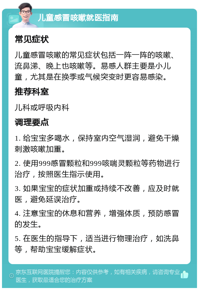 儿童感冒咳嗽就医指南 常见症状 儿童感冒咳嗽的常见症状包括一阵一阵的咳嗽、流鼻涕、晚上也咳嗽等。易感人群主要是小儿童，尤其是在换季或气候突变时更容易感染。 推荐科室 儿科或呼吸内科 调理要点 1. 给宝宝多喝水，保持室内空气湿润，避免干燥刺激咳嗽加重。 2. 使用999感冒颗粒和999咳喘灵颗粒等药物进行治疗，按照医生指示使用。 3. 如果宝宝的症状加重或持续不改善，应及时就医，避免延误治疗。 4. 注意宝宝的休息和营养，增强体质，预防感冒的发生。 5. 在医生的指导下，适当进行物理治疗，如洗鼻等，帮助宝宝缓解症状。