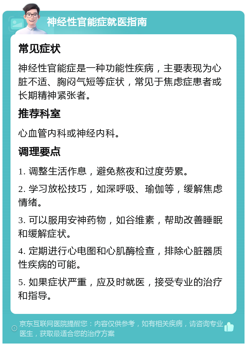 神经性官能症就医指南 常见症状 神经性官能症是一种功能性疾病，主要表现为心脏不适、胸闷气短等症状，常见于焦虑症患者或长期精神紧张者。 推荐科室 心血管内科或神经内科。 调理要点 1. 调整生活作息，避免熬夜和过度劳累。 2. 学习放松技巧，如深呼吸、瑜伽等，缓解焦虑情绪。 3. 可以服用安神药物，如谷维素，帮助改善睡眠和缓解症状。 4. 定期进行心电图和心肌酶检查，排除心脏器质性疾病的可能。 5. 如果症状严重，应及时就医，接受专业的治疗和指导。