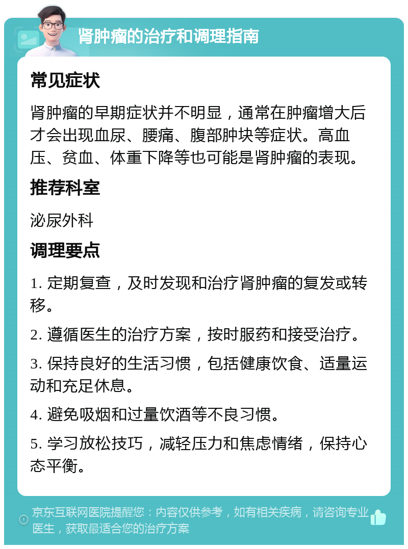 肾肿瘤的治疗和调理指南 常见症状 肾肿瘤的早期症状并不明显，通常在肿瘤增大后才会出现血尿、腰痛、腹部肿块等症状。高血压、贫血、体重下降等也可能是肾肿瘤的表现。 推荐科室 泌尿外科 调理要点 1. 定期复查，及时发现和治疗肾肿瘤的复发或转移。 2. 遵循医生的治疗方案，按时服药和接受治疗。 3. 保持良好的生活习惯，包括健康饮食、适量运动和充足休息。 4. 避免吸烟和过量饮酒等不良习惯。 5. 学习放松技巧，减轻压力和焦虑情绪，保持心态平衡。