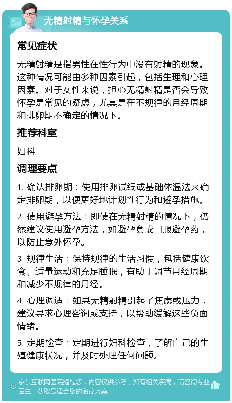 无精射精与怀孕关系 常见症状 无精射精是指男性在性行为中没有射精的现象。这种情况可能由多种因素引起，包括生理和心理因素。对于女性来说，担心无精射精是否会导致怀孕是常见的疑虑，尤其是在不规律的月经周期和排卵期不确定的情况下。 推荐科室 妇科 调理要点 1. 确认排卵期：使用排卵试纸或基础体温法来确定排卵期，以便更好地计划性行为和避孕措施。 2. 使用避孕方法：即使在无精射精的情况下，仍然建议使用避孕方法，如避孕套或口服避孕药，以防止意外怀孕。 3. 规律生活：保持规律的生活习惯，包括健康饮食、适量运动和充足睡眠，有助于调节月经周期和减少不规律的月经。 4. 心理调适：如果无精射精引起了焦虑或压力，建议寻求心理咨询或支持，以帮助缓解这些负面情绪。 5. 定期检查：定期进行妇科检查，了解自己的生殖健康状况，并及时处理任何问题。