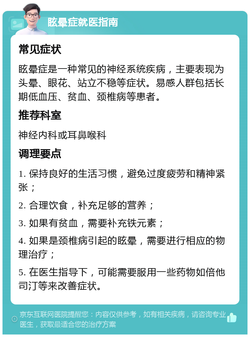 眩晕症就医指南 常见症状 眩晕症是一种常见的神经系统疾病，主要表现为头晕、眼花、站立不稳等症状。易感人群包括长期低血压、贫血、颈椎病等患者。 推荐科室 神经内科或耳鼻喉科 调理要点 1. 保持良好的生活习惯，避免过度疲劳和精神紧张； 2. 合理饮食，补充足够的营养； 3. 如果有贫血，需要补充铁元素； 4. 如果是颈椎病引起的眩晕，需要进行相应的物理治疗； 5. 在医生指导下，可能需要服用一些药物如倍他司汀等来改善症状。