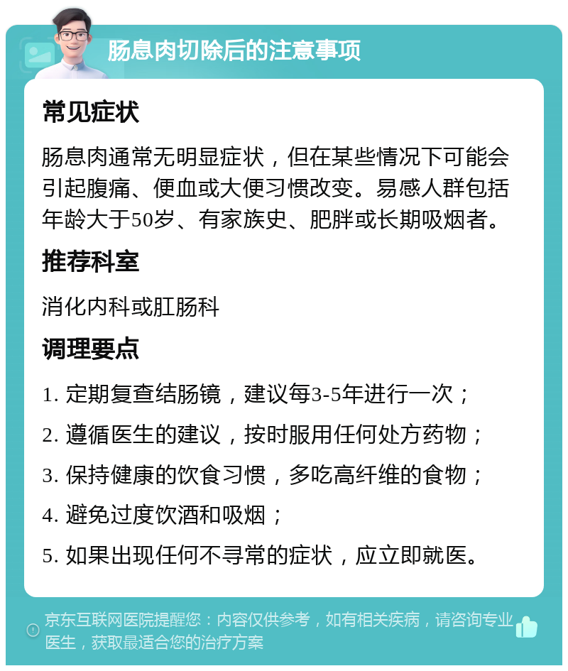 肠息肉切除后的注意事项 常见症状 肠息肉通常无明显症状，但在某些情况下可能会引起腹痛、便血或大便习惯改变。易感人群包括年龄大于50岁、有家族史、肥胖或长期吸烟者。 推荐科室 消化内科或肛肠科 调理要点 1. 定期复查结肠镜，建议每3-5年进行一次； 2. 遵循医生的建议，按时服用任何处方药物； 3. 保持健康的饮食习惯，多吃高纤维的食物； 4. 避免过度饮酒和吸烟； 5. 如果出现任何不寻常的症状，应立即就医。