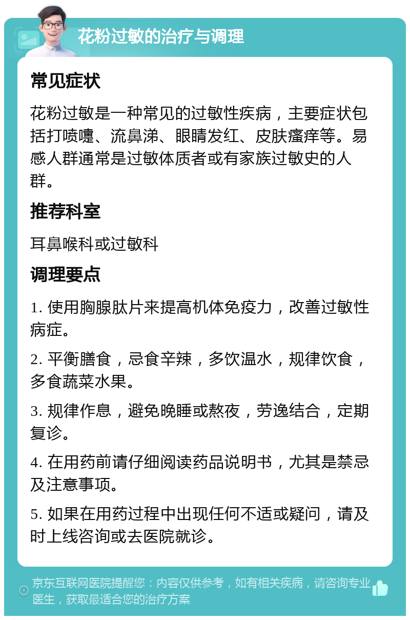 花粉过敏的治疗与调理 常见症状 花粉过敏是一种常见的过敏性疾病，主要症状包括打喷嚏、流鼻涕、眼睛发红、皮肤瘙痒等。易感人群通常是过敏体质者或有家族过敏史的人群。 推荐科室 耳鼻喉科或过敏科 调理要点 1. 使用胸腺肽片来提高机体免疫力，改善过敏性病症。 2. 平衡膳食，忌食辛辣，多饮温水，规律饮食，多食蔬菜水果。 3. 规律作息，避免晚睡或熬夜，劳逸结合，定期复诊。 4. 在用药前请仔细阅读药品说明书，尤其是禁忌及注意事项。 5. 如果在用药过程中出现任何不适或疑问，请及时上线咨询或去医院就诊。