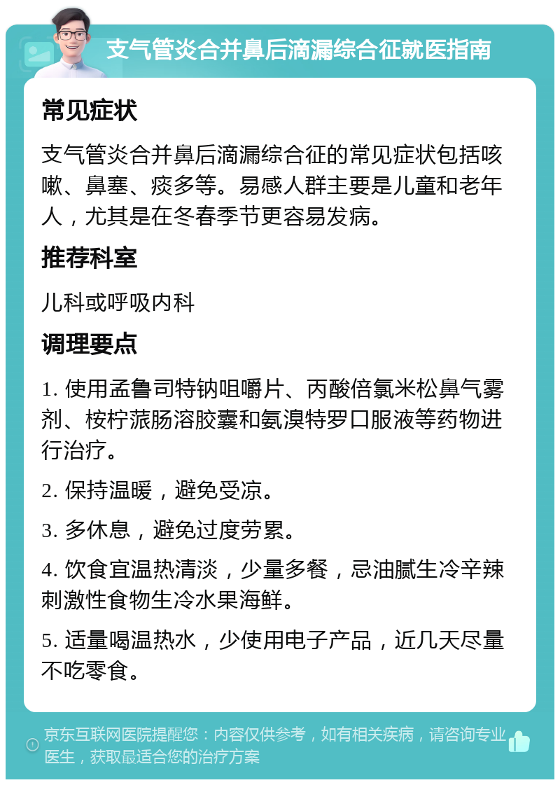 支气管炎合并鼻后滴漏综合征就医指南 常见症状 支气管炎合并鼻后滴漏综合征的常见症状包括咳嗽、鼻塞、痰多等。易感人群主要是儿童和老年人，尤其是在冬春季节更容易发病。 推荐科室 儿科或呼吸内科 调理要点 1. 使用孟鲁司特钠咀嚼片、丙酸倍氯米松鼻气雾剂、桉柠蒎肠溶胶囊和氨溴特罗口服液等药物进行治疗。 2. 保持温暖，避免受凉。 3. 多休息，避免过度劳累。 4. 饮食宜温热清淡，少量多餐，忌油腻生冷辛辣刺激性食物生冷水果海鲜。 5. 适量喝温热水，少使用电子产品，近几天尽量不吃零食。