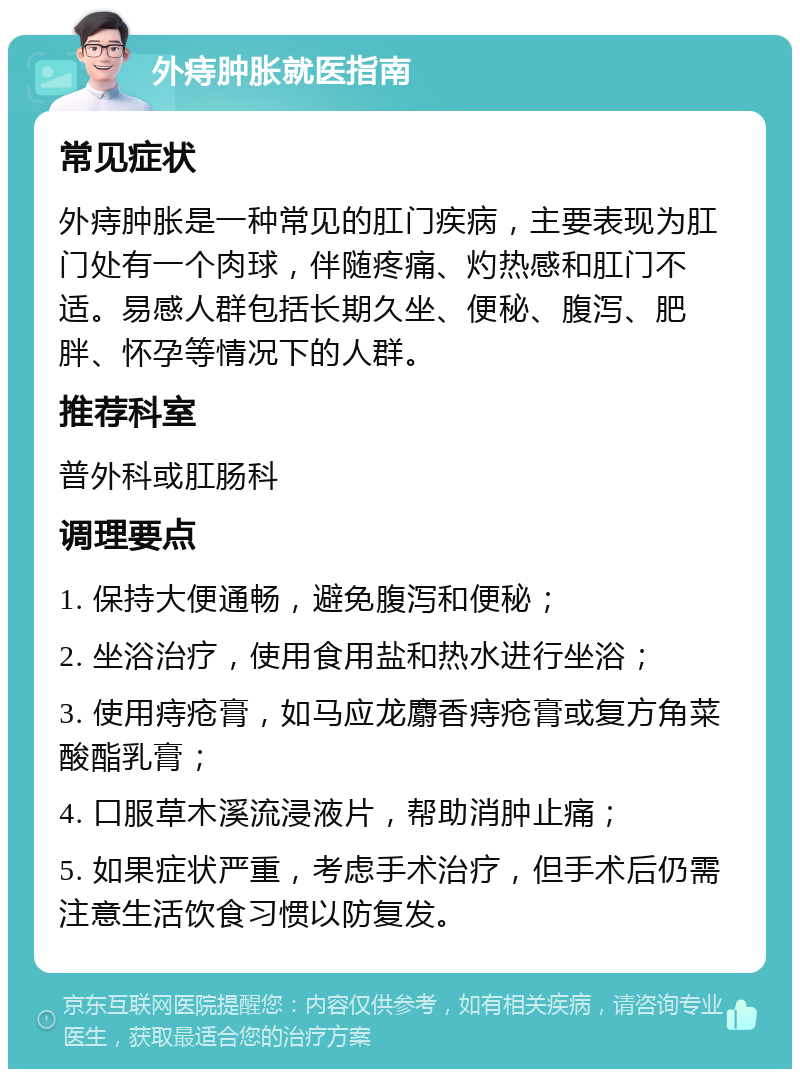 外痔肿胀就医指南 常见症状 外痔肿胀是一种常见的肛门疾病，主要表现为肛门处有一个肉球，伴随疼痛、灼热感和肛门不适。易感人群包括长期久坐、便秘、腹泻、肥胖、怀孕等情况下的人群。 推荐科室 普外科或肛肠科 调理要点 1. 保持大便通畅，避免腹泻和便秘； 2. 坐浴治疗，使用食用盐和热水进行坐浴； 3. 使用痔疮膏，如马应龙麝香痔疮膏或复方角菜酸酯乳膏； 4. 口服草木溪流浸液片，帮助消肿止痛； 5. 如果症状严重，考虑手术治疗，但手术后仍需注意生活饮食习惯以防复发。