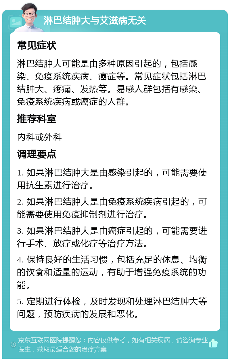 淋巴结肿大与艾滋病无关 常见症状 淋巴结肿大可能是由多种原因引起的，包括感染、免疫系统疾病、癌症等。常见症状包括淋巴结肿大、疼痛、发热等。易感人群包括有感染、免疫系统疾病或癌症的人群。 推荐科室 内科或外科 调理要点 1. 如果淋巴结肿大是由感染引起的，可能需要使用抗生素进行治疗。 2. 如果淋巴结肿大是由免疫系统疾病引起的，可能需要使用免疫抑制剂进行治疗。 3. 如果淋巴结肿大是由癌症引起的，可能需要进行手术、放疗或化疗等治疗方法。 4. 保持良好的生活习惯，包括充足的休息、均衡的饮食和适量的运动，有助于增强免疫系统的功能。 5. 定期进行体检，及时发现和处理淋巴结肿大等问题，预防疾病的发展和恶化。