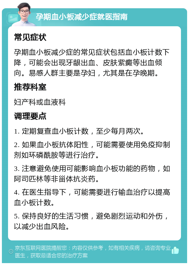 孕期血小板减少症就医指南 常见症状 孕期血小板减少症的常见症状包括血小板计数下降，可能会出现牙龈出血、皮肤紫癜等出血倾向。易感人群主要是孕妇，尤其是在孕晚期。 推荐科室 妇产科或血液科 调理要点 1. 定期复查血小板计数，至少每月两次。 2. 如果血小板抗体阳性，可能需要使用免疫抑制剂如环磷酰胺等进行治疗。 3. 注意避免使用可能影响血小板功能的药物，如阿司匹林等非甾体抗炎药。 4. 在医生指导下，可能需要进行输血治疗以提高血小板计数。 5. 保持良好的生活习惯，避免剧烈运动和外伤，以减少出血风险。