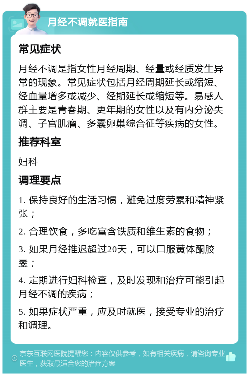 月经不调就医指南 常见症状 月经不调是指女性月经周期、经量或经质发生异常的现象。常见症状包括月经周期延长或缩短、经血量增多或减少、经期延长或缩短等。易感人群主要是青春期、更年期的女性以及有内分泌失调、子宫肌瘤、多囊卵巢综合征等疾病的女性。 推荐科室 妇科 调理要点 1. 保持良好的生活习惯，避免过度劳累和精神紧张； 2. 合理饮食，多吃富含铁质和维生素的食物； 3. 如果月经推迟超过20天，可以口服黄体酮胶囊； 4. 定期进行妇科检查，及时发现和治疗可能引起月经不调的疾病； 5. 如果症状严重，应及时就医，接受专业的治疗和调理。