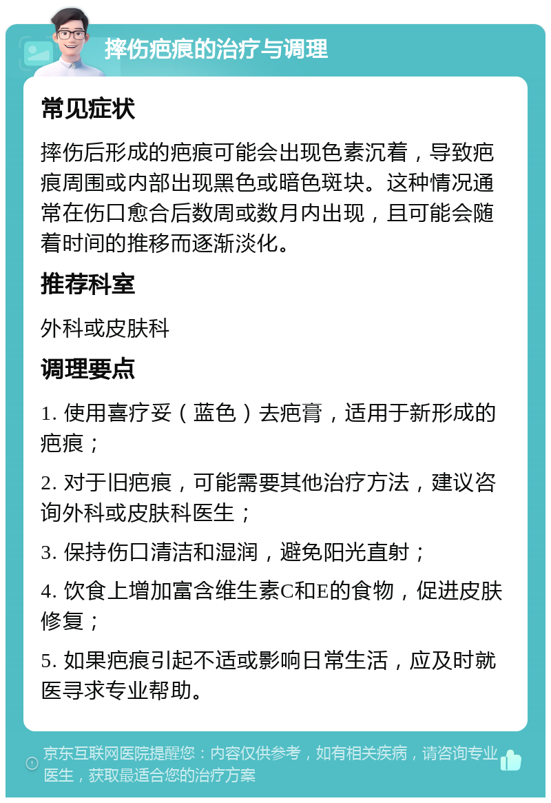 摔伤疤痕的治疗与调理 常见症状 摔伤后形成的疤痕可能会出现色素沉着，导致疤痕周围或内部出现黑色或暗色斑块。这种情况通常在伤口愈合后数周或数月内出现，且可能会随着时间的推移而逐渐淡化。 推荐科室 外科或皮肤科 调理要点 1. 使用喜疗妥（蓝色）去疤膏，适用于新形成的疤痕； 2. 对于旧疤痕，可能需要其他治疗方法，建议咨询外科或皮肤科医生； 3. 保持伤口清洁和湿润，避免阳光直射； 4. 饮食上增加富含维生素C和E的食物，促进皮肤修复； 5. 如果疤痕引起不适或影响日常生活，应及时就医寻求专业帮助。