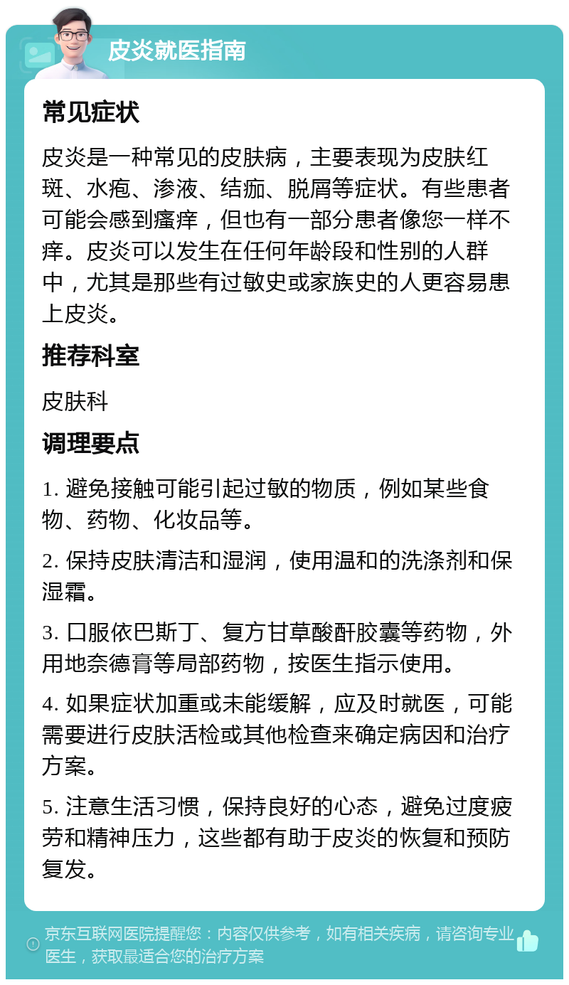 皮炎就医指南 常见症状 皮炎是一种常见的皮肤病，主要表现为皮肤红斑、水疱、渗液、结痂、脱屑等症状。有些患者可能会感到瘙痒，但也有一部分患者像您一样不痒。皮炎可以发生在任何年龄段和性别的人群中，尤其是那些有过敏史或家族史的人更容易患上皮炎。 推荐科室 皮肤科 调理要点 1. 避免接触可能引起过敏的物质，例如某些食物、药物、化妆品等。 2. 保持皮肤清洁和湿润，使用温和的洗涤剂和保湿霜。 3. 口服依巴斯丁、复方甘草酸酐胶囊等药物，外用地奈德膏等局部药物，按医生指示使用。 4. 如果症状加重或未能缓解，应及时就医，可能需要进行皮肤活检或其他检查来确定病因和治疗方案。 5. 注意生活习惯，保持良好的心态，避免过度疲劳和精神压力，这些都有助于皮炎的恢复和预防复发。