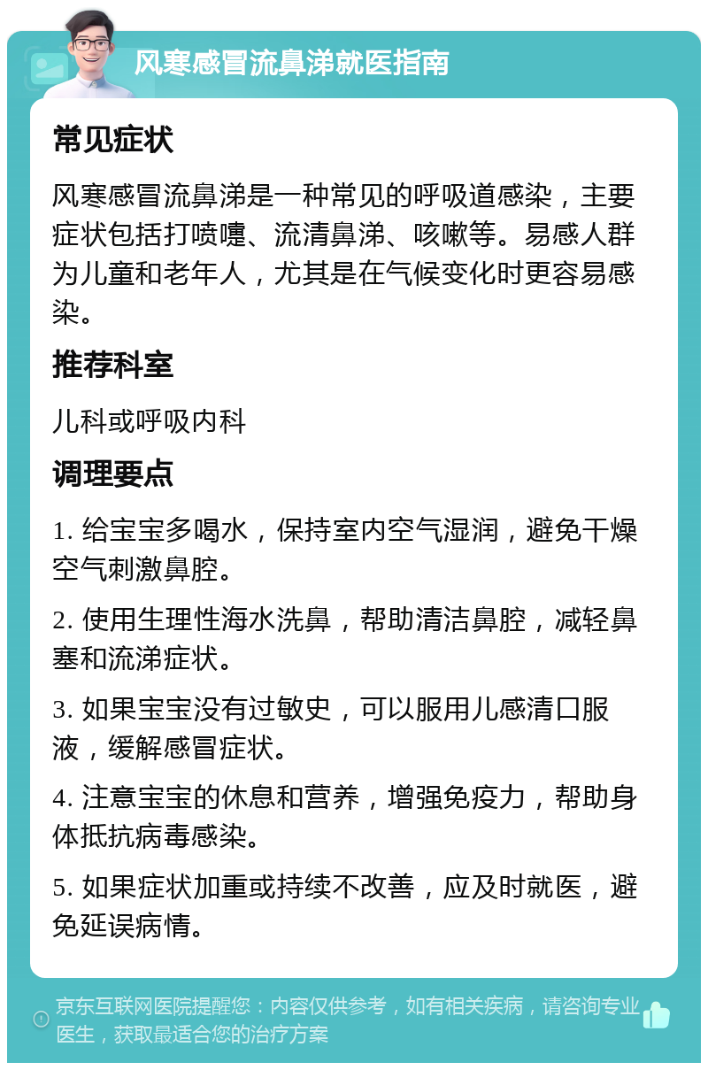 风寒感冒流鼻涕就医指南 常见症状 风寒感冒流鼻涕是一种常见的呼吸道感染，主要症状包括打喷嚏、流清鼻涕、咳嗽等。易感人群为儿童和老年人，尤其是在气候变化时更容易感染。 推荐科室 儿科或呼吸内科 调理要点 1. 给宝宝多喝水，保持室内空气湿润，避免干燥空气刺激鼻腔。 2. 使用生理性海水洗鼻，帮助清洁鼻腔，减轻鼻塞和流涕症状。 3. 如果宝宝没有过敏史，可以服用儿感清口服液，缓解感冒症状。 4. 注意宝宝的休息和营养，增强免疫力，帮助身体抵抗病毒感染。 5. 如果症状加重或持续不改善，应及时就医，避免延误病情。