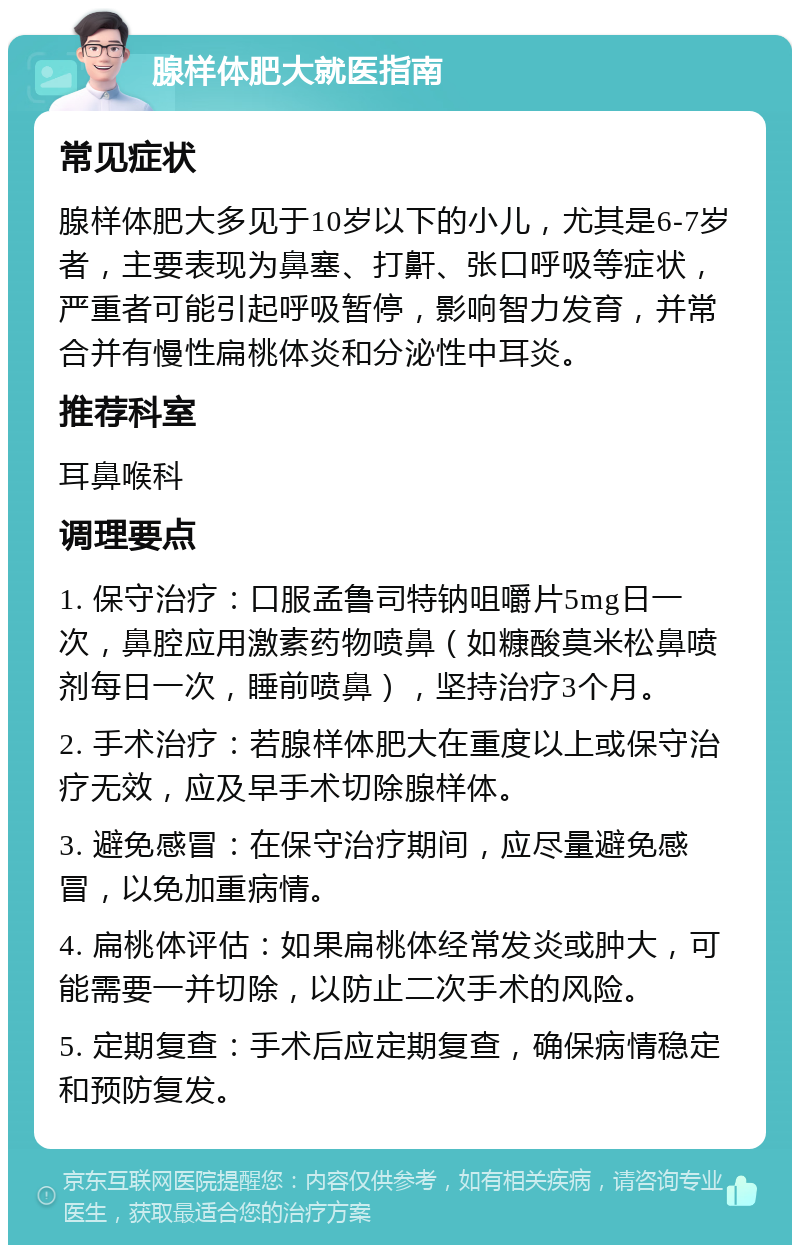 腺样体肥大就医指南 常见症状 腺样体肥大多见于10岁以下的小儿，尤其是6-7岁者，主要表现为鼻塞、打鼾、张口呼吸等症状，严重者可能引起呼吸暂停，影响智力发育，并常合并有慢性扁桃体炎和分泌性中耳炎。 推荐科室 耳鼻喉科 调理要点 1. 保守治疗：口服孟鲁司特钠咀嚼片5mg日一次，鼻腔应用激素药物喷鼻（如糠酸莫米松鼻喷剂每日一次，睡前喷鼻），坚持治疗3个月。 2. 手术治疗：若腺样体肥大在重度以上或保守治疗无效，应及早手术切除腺样体。 3. 避免感冒：在保守治疗期间，应尽量避免感冒，以免加重病情。 4. 扁桃体评估：如果扁桃体经常发炎或肿大，可能需要一并切除，以防止二次手术的风险。 5. 定期复查：手术后应定期复查，确保病情稳定和预防复发。