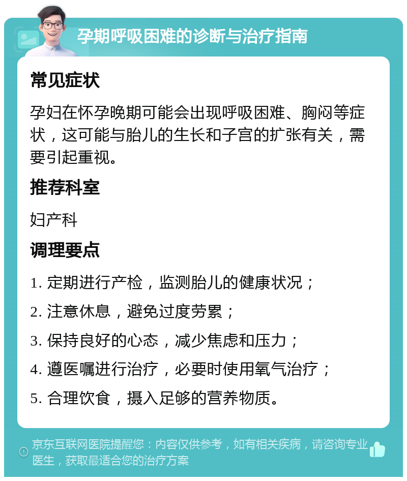 孕期呼吸困难的诊断与治疗指南 常见症状 孕妇在怀孕晚期可能会出现呼吸困难、胸闷等症状，这可能与胎儿的生长和子宫的扩张有关，需要引起重视。 推荐科室 妇产科 调理要点 1. 定期进行产检，监测胎儿的健康状况； 2. 注意休息，避免过度劳累； 3. 保持良好的心态，减少焦虑和压力； 4. 遵医嘱进行治疗，必要时使用氧气治疗； 5. 合理饮食，摄入足够的营养物质。