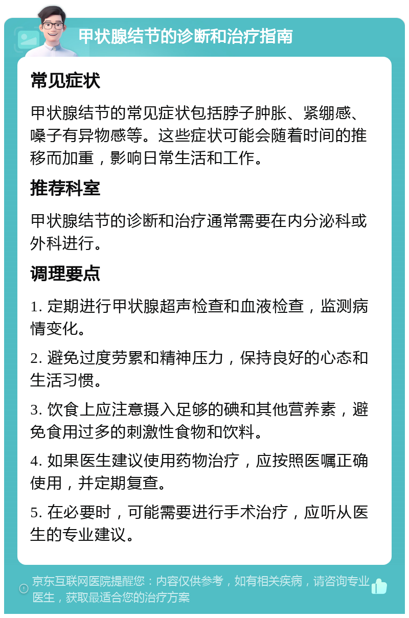 甲状腺结节的诊断和治疗指南 常见症状 甲状腺结节的常见症状包括脖子肿胀、紧绷感、嗓子有异物感等。这些症状可能会随着时间的推移而加重，影响日常生活和工作。 推荐科室 甲状腺结节的诊断和治疗通常需要在内分泌科或外科进行。 调理要点 1. 定期进行甲状腺超声检查和血液检查，监测病情变化。 2. 避免过度劳累和精神压力，保持良好的心态和生活习惯。 3. 饮食上应注意摄入足够的碘和其他营养素，避免食用过多的刺激性食物和饮料。 4. 如果医生建议使用药物治疗，应按照医嘱正确使用，并定期复查。 5. 在必要时，可能需要进行手术治疗，应听从医生的专业建议。