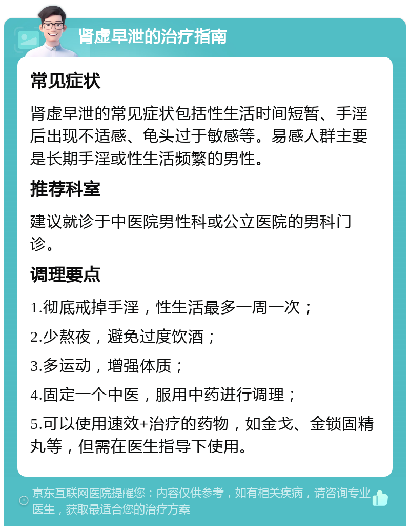 肾虚早泄的治疗指南 常见症状 肾虚早泄的常见症状包括性生活时间短暂、手淫后出现不适感、龟头过于敏感等。易感人群主要是长期手淫或性生活频繁的男性。 推荐科室 建议就诊于中医院男性科或公立医院的男科门诊。 调理要点 1.彻底戒掉手淫，性生活最多一周一次； 2.少熬夜，避免过度饮酒； 3.多运动，增强体质； 4.固定一个中医，服用中药进行调理； 5.可以使用速效+治疗的药物，如金戈、金锁固精丸等，但需在医生指导下使用。