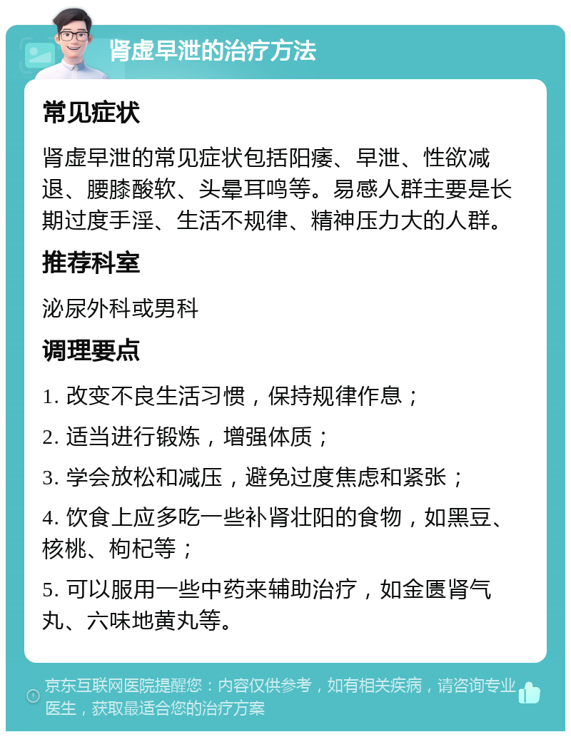 肾虚早泄的治疗方法 常见症状 肾虚早泄的常见症状包括阳痿、早泄、性欲减退、腰膝酸软、头晕耳鸣等。易感人群主要是长期过度手淫、生活不规律、精神压力大的人群。 推荐科室 泌尿外科或男科 调理要点 1. 改变不良生活习惯，保持规律作息； 2. 适当进行锻炼，增强体质； 3. 学会放松和减压，避免过度焦虑和紧张； 4. 饮食上应多吃一些补肾壮阳的食物，如黑豆、核桃、枸杞等； 5. 可以服用一些中药来辅助治疗，如金匮肾气丸、六味地黄丸等。