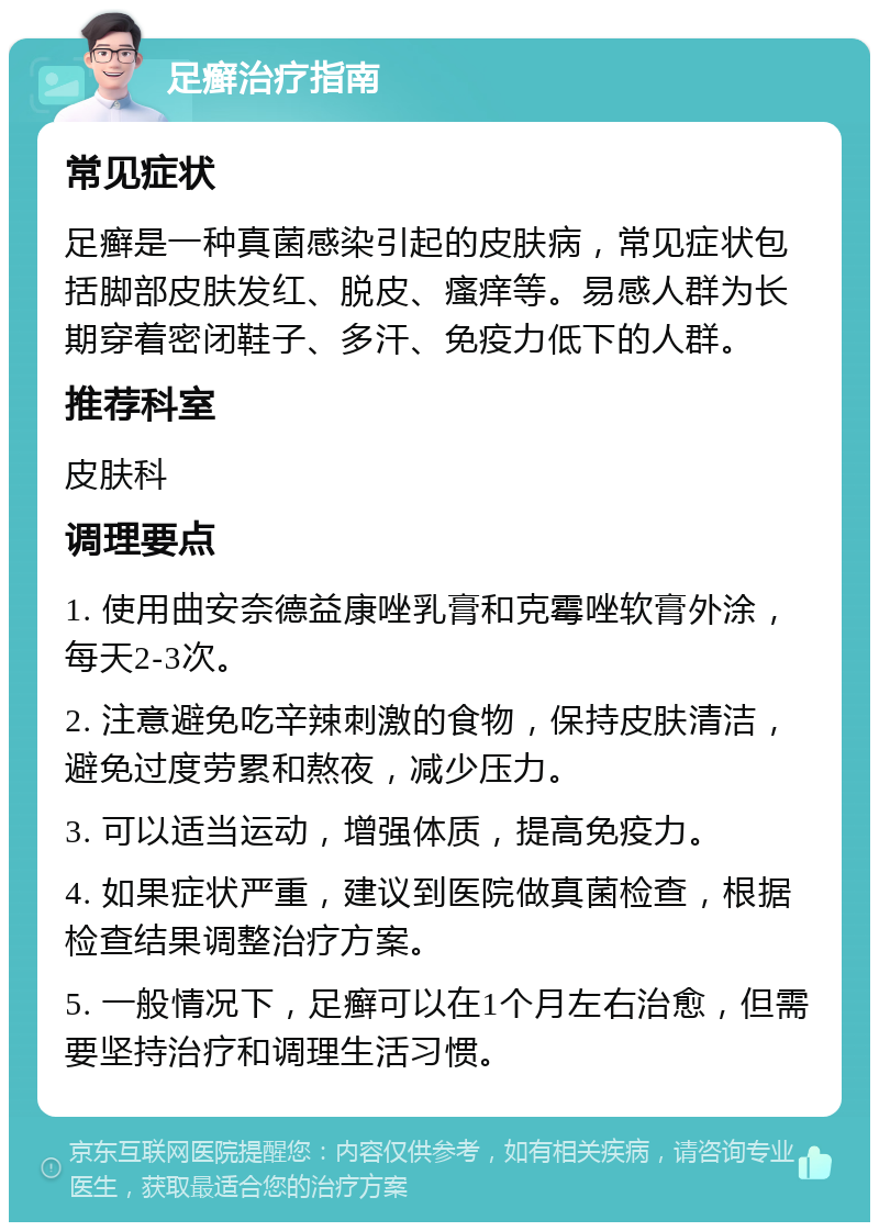 足癣治疗指南 常见症状 足癣是一种真菌感染引起的皮肤病，常见症状包括脚部皮肤发红、脱皮、瘙痒等。易感人群为长期穿着密闭鞋子、多汗、免疫力低下的人群。 推荐科室 皮肤科 调理要点 1. 使用曲安奈德益康唑乳膏和克霉唑软膏外涂，每天2-3次。 2. 注意避免吃辛辣刺激的食物，保持皮肤清洁，避免过度劳累和熬夜，减少压力。 3. 可以适当运动，增强体质，提高免疫力。 4. 如果症状严重，建议到医院做真菌检查，根据检查结果调整治疗方案。 5. 一般情况下，足癣可以在1个月左右治愈，但需要坚持治疗和调理生活习惯。