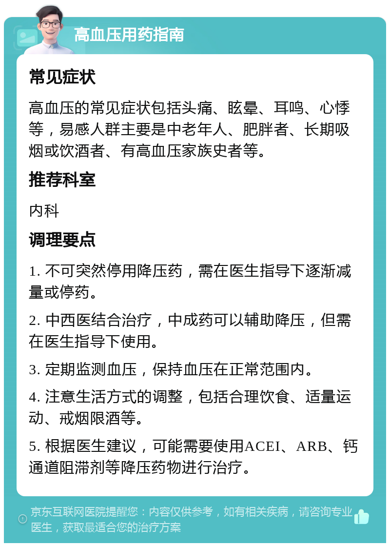 高血压用药指南 常见症状 高血压的常见症状包括头痛、眩晕、耳鸣、心悸等，易感人群主要是中老年人、肥胖者、长期吸烟或饮酒者、有高血压家族史者等。 推荐科室 内科 调理要点 1. 不可突然停用降压药，需在医生指导下逐渐减量或停药。 2. 中西医结合治疗，中成药可以辅助降压，但需在医生指导下使用。 3. 定期监测血压，保持血压在正常范围内。 4. 注意生活方式的调整，包括合理饮食、适量运动、戒烟限酒等。 5. 根据医生建议，可能需要使用ACEI、ARB、钙通道阻滞剂等降压药物进行治疗。