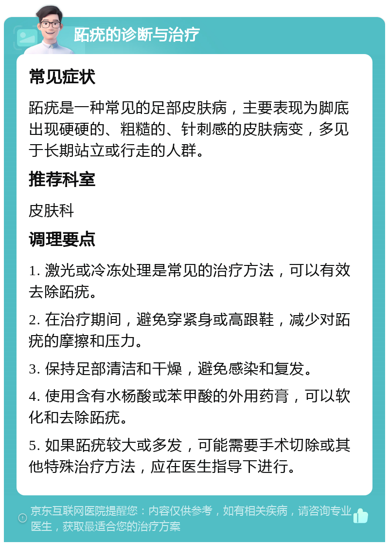 跖疣的诊断与治疗 常见症状 跖疣是一种常见的足部皮肤病，主要表现为脚底出现硬硬的、粗糙的、针刺感的皮肤病变，多见于长期站立或行走的人群。 推荐科室 皮肤科 调理要点 1. 激光或冷冻处理是常见的治疗方法，可以有效去除跖疣。 2. 在治疗期间，避免穿紧身或高跟鞋，减少对跖疣的摩擦和压力。 3. 保持足部清洁和干燥，避免感染和复发。 4. 使用含有水杨酸或苯甲酸的外用药膏，可以软化和去除跖疣。 5. 如果跖疣较大或多发，可能需要手术切除或其他特殊治疗方法，应在医生指导下进行。