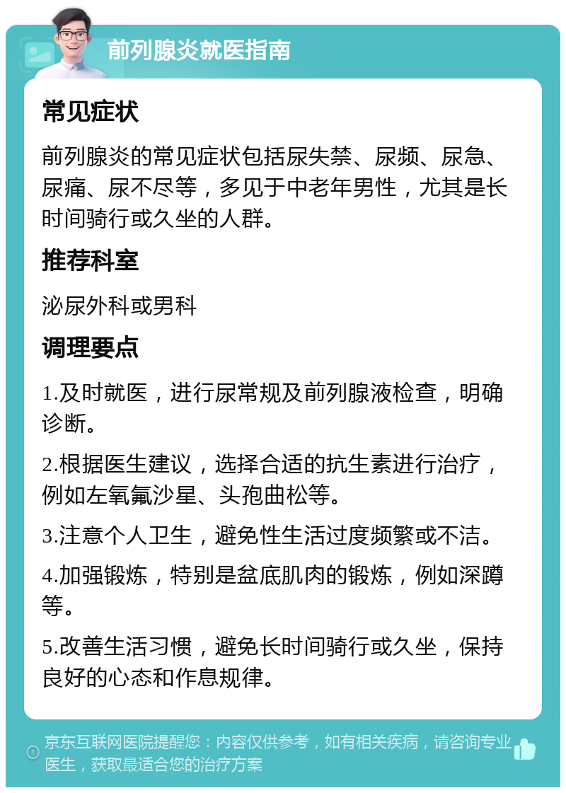 前列腺炎就医指南 常见症状 前列腺炎的常见症状包括尿失禁、尿频、尿急、尿痛、尿不尽等，多见于中老年男性，尤其是长时间骑行或久坐的人群。 推荐科室 泌尿外科或男科 调理要点 1.及时就医，进行尿常规及前列腺液检查，明确诊断。 2.根据医生建议，选择合适的抗生素进行治疗，例如左氧氟沙星、头孢曲松等。 3.注意个人卫生，避免性生活过度频繁或不洁。 4.加强锻炼，特别是盆底肌肉的锻炼，例如深蹲等。 5.改善生活习惯，避免长时间骑行或久坐，保持良好的心态和作息规律。