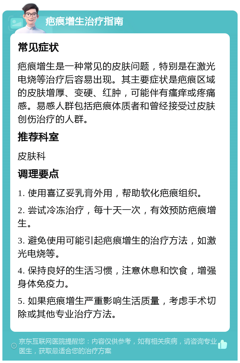 疤痕增生治疗指南 常见症状 疤痕增生是一种常见的皮肤问题，特别是在激光电烧等治疗后容易出现。其主要症状是疤痕区域的皮肤增厚、变硬、红肿，可能伴有瘙痒或疼痛感。易感人群包括疤痕体质者和曾经接受过皮肤创伤治疗的人群。 推荐科室 皮肤科 调理要点 1. 使用喜辽妥乳膏外用，帮助软化疤痕组织。 2. 尝试冷冻治疗，每十天一次，有效预防疤痕增生。 3. 避免使用可能引起疤痕增生的治疗方法，如激光电烧等。 4. 保持良好的生活习惯，注意休息和饮食，增强身体免疫力。 5. 如果疤痕增生严重影响生活质量，考虑手术切除或其他专业治疗方法。