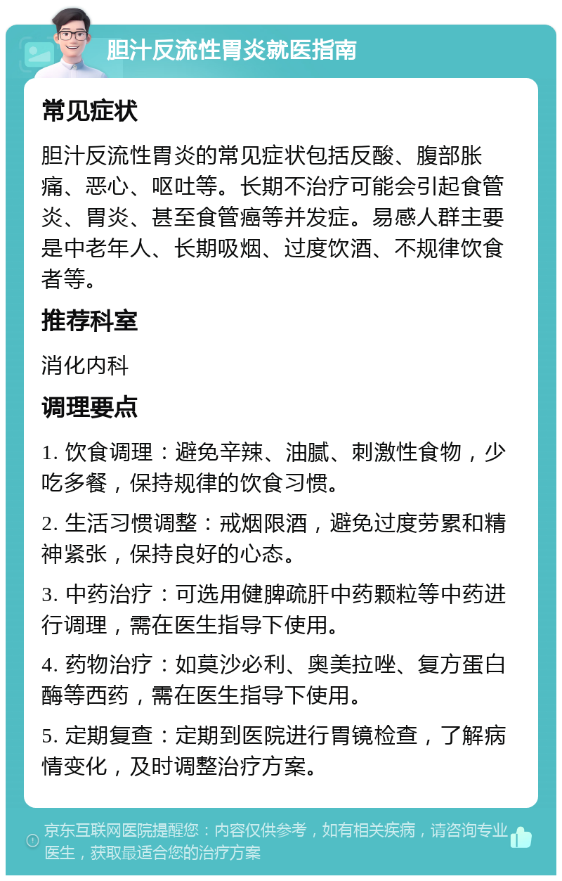 胆汁反流性胃炎就医指南 常见症状 胆汁反流性胃炎的常见症状包括反酸、腹部胀痛、恶心、呕吐等。长期不治疗可能会引起食管炎、胃炎、甚至食管癌等并发症。易感人群主要是中老年人、长期吸烟、过度饮酒、不规律饮食者等。 推荐科室 消化内科 调理要点 1. 饮食调理：避免辛辣、油腻、刺激性食物，少吃多餐，保持规律的饮食习惯。 2. 生活习惯调整：戒烟限酒，避免过度劳累和精神紧张，保持良好的心态。 3. 中药治疗：可选用健脾疏肝中药颗粒等中药进行调理，需在医生指导下使用。 4. 药物治疗：如莫沙必利、奥美拉唑、复方蛋白酶等西药，需在医生指导下使用。 5. 定期复查：定期到医院进行胃镜检查，了解病情变化，及时调整治疗方案。