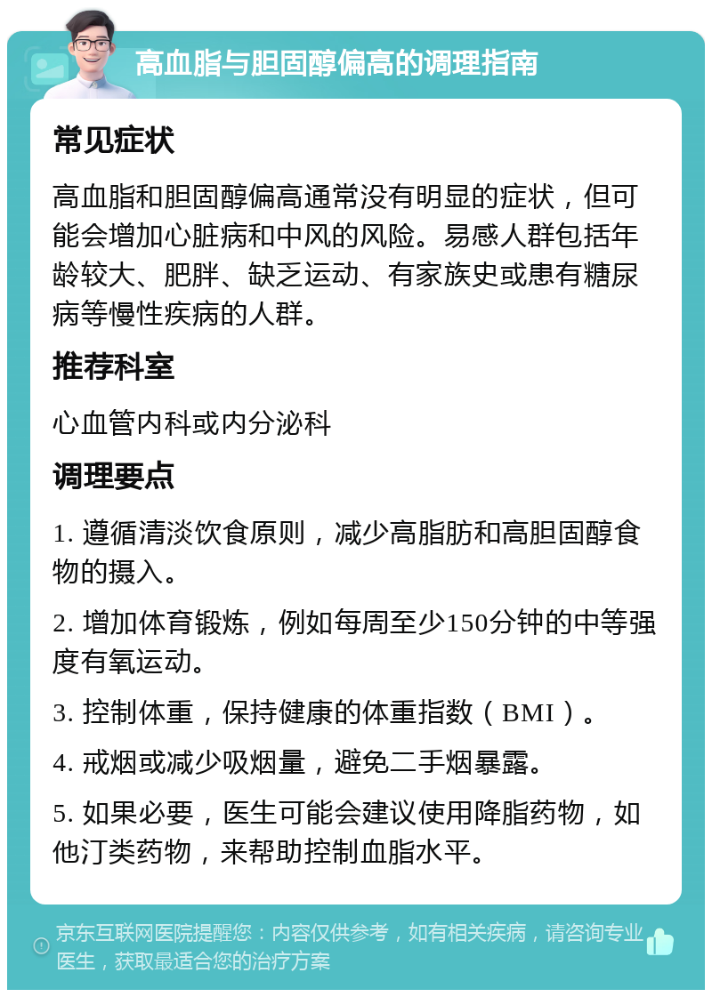 高血脂与胆固醇偏高的调理指南 常见症状 高血脂和胆固醇偏高通常没有明显的症状，但可能会增加心脏病和中风的风险。易感人群包括年龄较大、肥胖、缺乏运动、有家族史或患有糖尿病等慢性疾病的人群。 推荐科室 心血管内科或内分泌科 调理要点 1. 遵循清淡饮食原则，减少高脂肪和高胆固醇食物的摄入。 2. 增加体育锻炼，例如每周至少150分钟的中等强度有氧运动。 3. 控制体重，保持健康的体重指数（BMI）。 4. 戒烟或减少吸烟量，避免二手烟暴露。 5. 如果必要，医生可能会建议使用降脂药物，如他汀类药物，来帮助控制血脂水平。