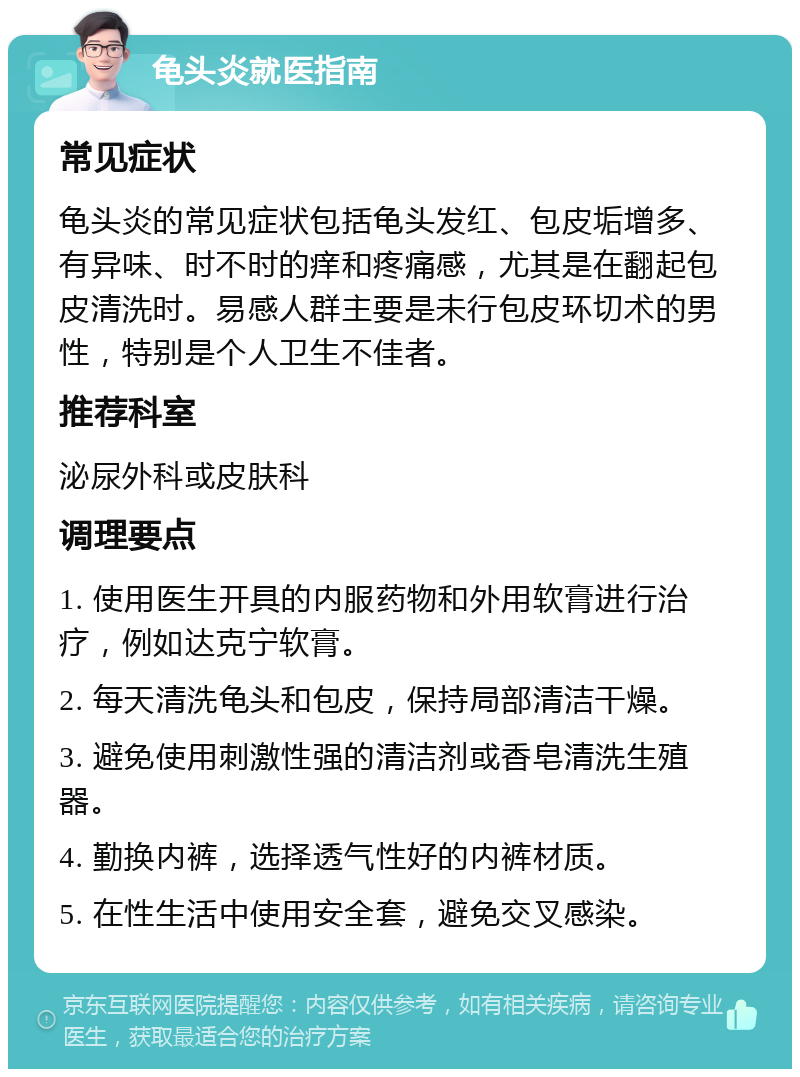 龟头炎就医指南 常见症状 龟头炎的常见症状包括龟头发红、包皮垢增多、有异味、时不时的痒和疼痛感，尤其是在翻起包皮清洗时。易感人群主要是未行包皮环切术的男性，特别是个人卫生不佳者。 推荐科室 泌尿外科或皮肤科 调理要点 1. 使用医生开具的内服药物和外用软膏进行治疗，例如达克宁软膏。 2. 每天清洗龟头和包皮，保持局部清洁干燥。 3. 避免使用刺激性强的清洁剂或香皂清洗生殖器。 4. 勤换内裤，选择透气性好的内裤材质。 5. 在性生活中使用安全套，避免交叉感染。